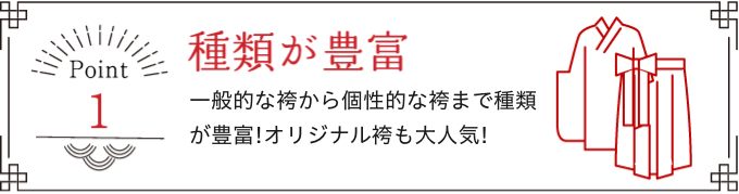 Point 1 種類が豊富 一般的な袴から個性的な袴まで種類が豊富!オリジナル袴も大人気!