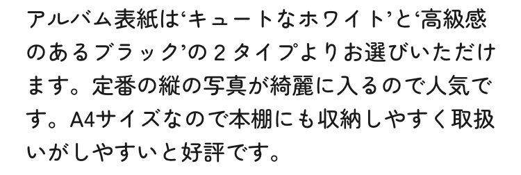 アルバム表紙はキュートなホワイトと高級感のあるブラックの2タイプよりお選びいただけます。